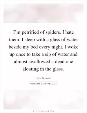 I’m petrified of spiders. I hate them. I sleep with a glass of water beside my bed every night. I woke up once to take a sip of water and almost swallowed a dead one floating in the glass Picture Quote #1