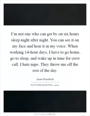 I’m not one who can get by on six hours sleep night after night. You can see it on my face and hear it in my voice. When working 14-hour days, I have to go home, go to sleep, and wake up in time for crew call. I hate naps. They throw me off the rest of the day Picture Quote #1