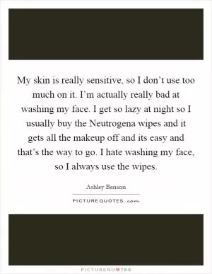 My skin is really sensitive, so I don’t use too much on it. I’m actually really bad at washing my face. I get so lazy at night so I usually buy the Neutrogena wipes and it gets all the makeup off and its easy and that’s the way to go. I hate washing my face, so I always use the wipes Picture Quote #1