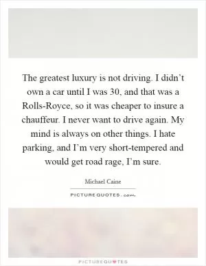 The greatest luxury is not driving. I didn’t own a car until I was 30, and that was a Rolls-Royce, so it was cheaper to insure a chauffeur. I never want to drive again. My mind is always on other things. I hate parking, and I’m very short-tempered and would get road rage, I’m sure Picture Quote #1
