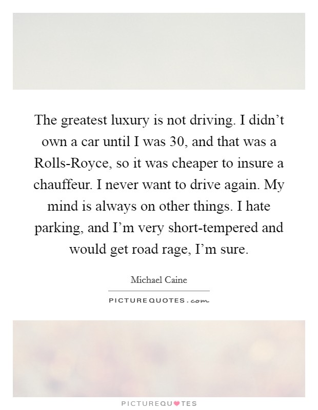 The greatest luxury is not driving. I didn't own a car until I was 30, and that was a Rolls-Royce, so it was cheaper to insure a chauffeur. I never want to drive again. My mind is always on other things. I hate parking, and I'm very short-tempered and would get road rage, I'm sure. Picture Quote #1