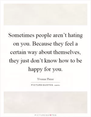 Sometimes people aren’t hating on you. Because they feel a certain way about themselves, they just don’t know how to be happy for you Picture Quote #1