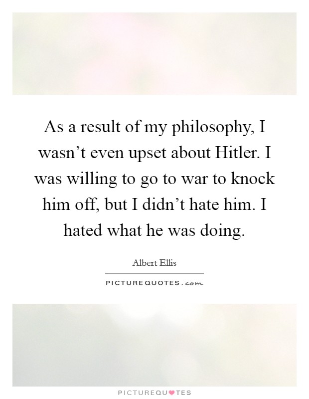 As a result of my philosophy, I wasn't even upset about Hitler. I was willing to go to war to knock him off, but I didn't hate him. I hated what he was doing. Picture Quote #1