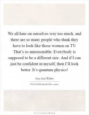 We all hate on ourselves way too much, and there are so many people who think they have to look like those women on TV. That’s so unreasonable. Everybody is supposed to be a different size. And if I can just be confident in myself, then I’ll look better. It’s quantum physics! Picture Quote #1