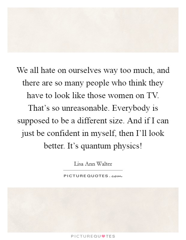We all hate on ourselves way too much, and there are so many people who think they have to look like those women on TV. That's so unreasonable. Everybody is supposed to be a different size. And if I can just be confident in myself, then I'll look better. It's quantum physics! Picture Quote #1