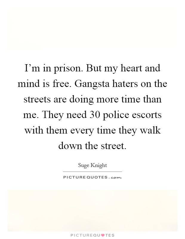 I'm in prison. But my heart and mind is free. Gangsta haters on the streets are doing more time than me. They need 30 police escorts with them every time they walk down the street. Picture Quote #1
