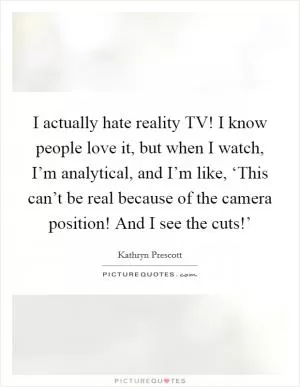 I actually hate reality TV! I know people love it, but when I watch, I’m analytical, and I’m like, ‘This can’t be real because of the camera position! And I see the cuts!’ Picture Quote #1