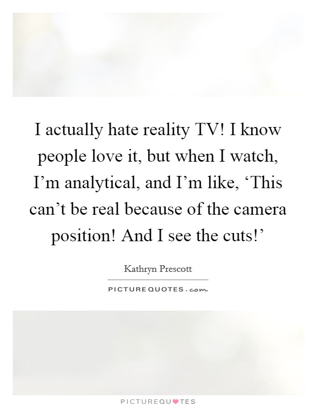 I actually hate reality TV! I know people love it, but when I watch, I'm analytical, and I'm like, ‘This can't be real because of the camera position! And I see the cuts!' Picture Quote #1