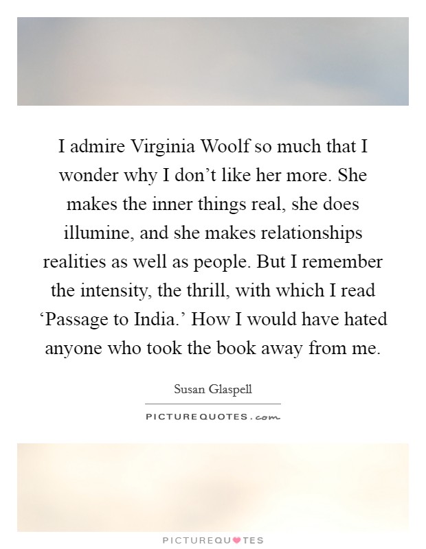 I admire Virginia Woolf so much that I wonder why I don't like her more. She makes the inner things real, she does illumine, and she makes relationships realities as well as people. But I remember the intensity, the thrill, with which I read ‘Passage to India.' How I would have hated anyone who took the book away from me. Picture Quote #1