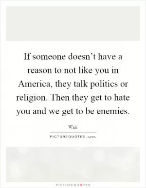 If someone doesn’t have a reason to not like you in America, they talk politics or religion. Then they get to hate you and we get to be enemies Picture Quote #1