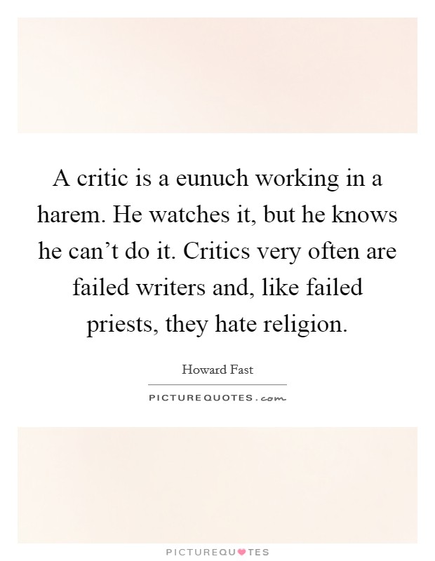 A critic is a eunuch working in a harem. He watches it, but he knows he can't do it. Critics very often are failed writers and, like failed priests, they hate religion. Picture Quote #1