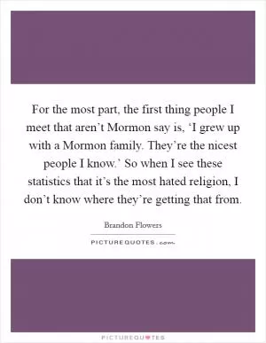 For the most part, the first thing people I meet that aren’t Mormon say is, ‘I grew up with a Mormon family. They’re the nicest people I know.’ So when I see these statistics that it’s the most hated religion, I don’t know where they’re getting that from Picture Quote #1