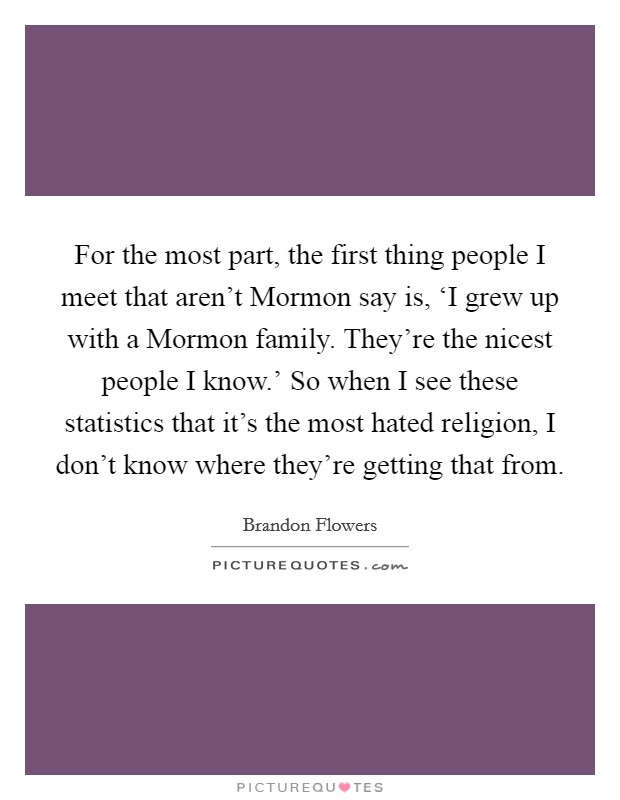 For the most part, the first thing people I meet that aren't Mormon say is, ‘I grew up with a Mormon family. They're the nicest people I know.' So when I see these statistics that it's the most hated religion, I don't know where they're getting that from. Picture Quote #1
