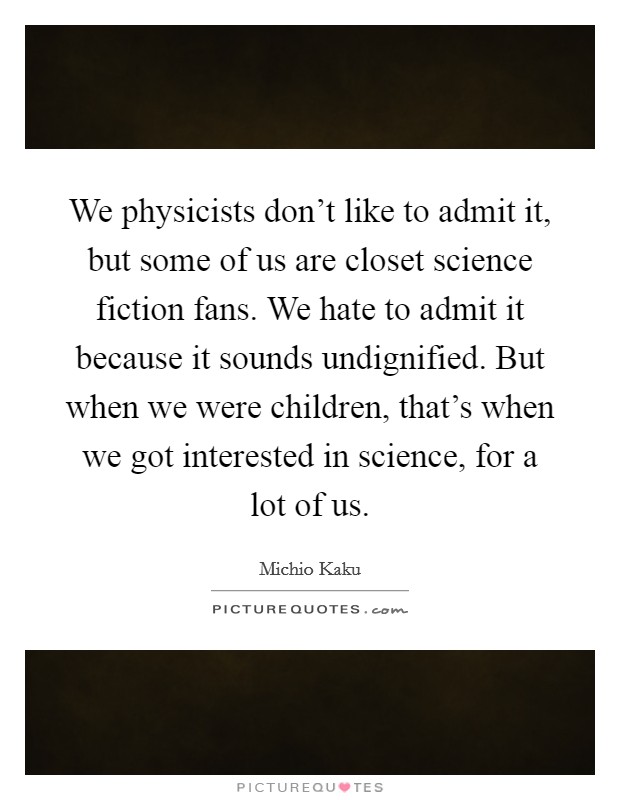 We physicists don't like to admit it, but some of us are closet science fiction fans. We hate to admit it because it sounds undignified. But when we were children, that's when we got interested in science, for a lot of us. Picture Quote #1