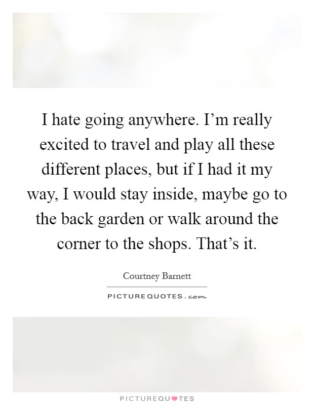 I hate going anywhere. I'm really excited to travel and play all these different places, but if I had it my way, I would stay inside, maybe go to the back garden or walk around the corner to the shops. That's it. Picture Quote #1