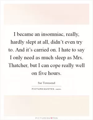 I became an insomniac, really, hardly slept at all, didn’t even try to. And it’s carried on. I hate to say I only need as much sleep as Mrs. Thatcher, but I can cope really well on five hours Picture Quote #1
