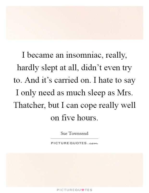I became an insomniac, really, hardly slept at all, didn't even try to. And it's carried on. I hate to say I only need as much sleep as Mrs. Thatcher, but I can cope really well on five hours. Picture Quote #1