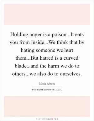 Holding anger is a poison...It eats you from inside...We think that by hating someone we hurt them...But hatred is a curved blade...and the harm we do to others...we also do to ourselves Picture Quote #1