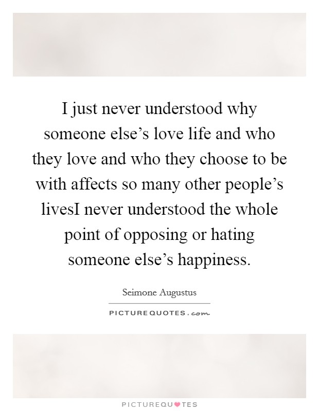 I just never understood why someone else's love life and who they love and who they choose to be with affects so many other people's livesI never understood the whole point of opposing or hating someone else's happiness. Picture Quote #1