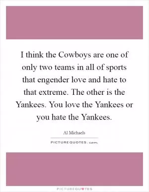 I think the Cowboys are one of only two teams in all of sports that engender love and hate to that extreme. The other is the Yankees. You love the Yankees or you hate the Yankees Picture Quote #1
