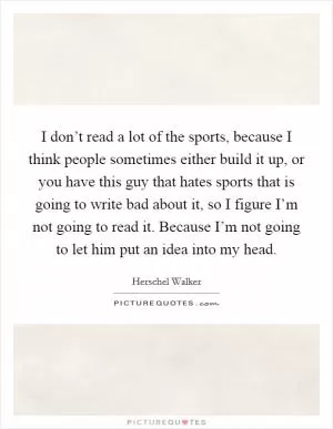 I don’t read a lot of the sports, because I think people sometimes either build it up, or you have this guy that hates sports that is going to write bad about it, so I figure I’m not going to read it. Because I’m not going to let him put an idea into my head Picture Quote #1