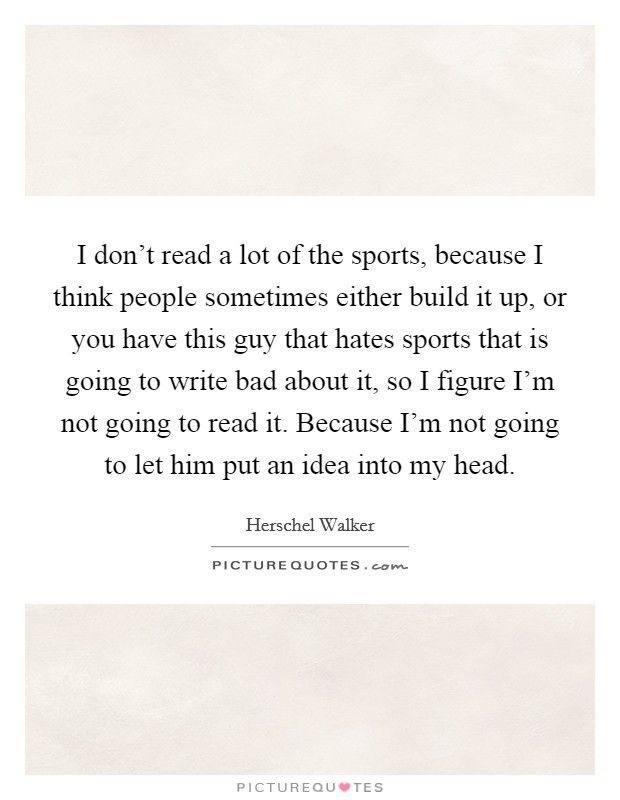 I don't read a lot of the sports, because I think people sometimes either build it up, or you have this guy that hates sports that is going to write bad about it, so I figure I'm not going to read it. Because I'm not going to let him put an idea into my head. Picture Quote #1