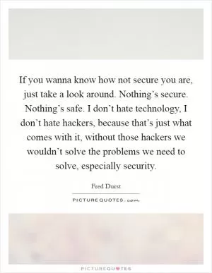 If you wanna know how not secure you are, just take a look around. Nothing’s secure. Nothing’s safe. I don’t hate technology, I don’t hate hackers, because that’s just what comes with it, without those hackers we wouldn’t solve the problems we need to solve, especially security Picture Quote #1