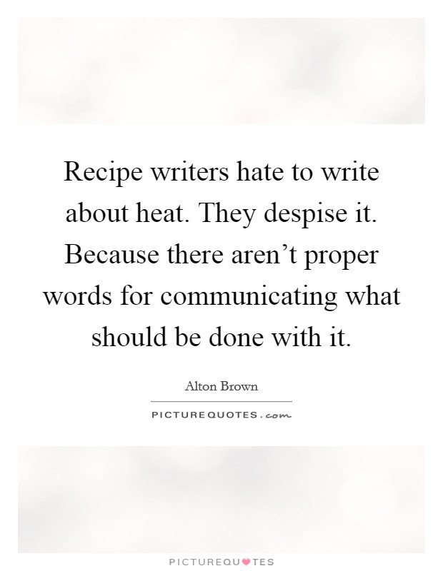 Recipe writers hate to write about heat. They despise it. Because there aren't proper words for communicating what should be done with it. Picture Quote #1