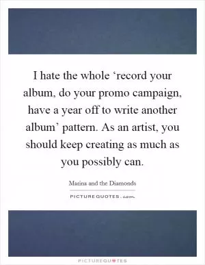 I hate the whole ‘record your album, do your promo campaign, have a year off to write another album’ pattern. As an artist, you should keep creating as much as you possibly can Picture Quote #1