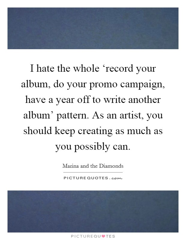 I hate the whole ‘record your album, do your promo campaign, have a year off to write another album' pattern. As an artist, you should keep creating as much as you possibly can. Picture Quote #1
