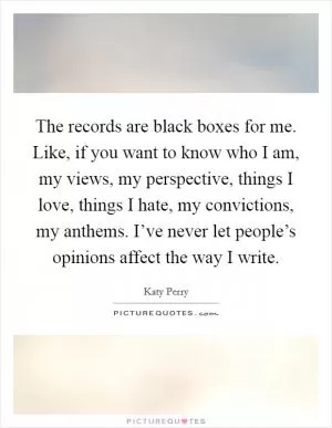 The records are black boxes for me. Like, if you want to know who I am, my views, my perspective, things I love, things I hate, my convictions, my anthems. I’ve never let people’s opinions affect the way I write Picture Quote #1