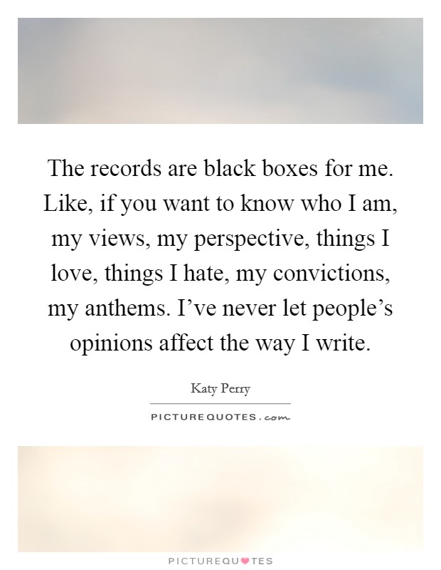 The records are black boxes for me. Like, if you want to know who I am, my views, my perspective, things I love, things I hate, my convictions, my anthems. I've never let people's opinions affect the way I write. Picture Quote #1