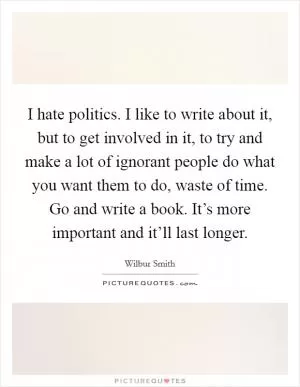 I hate politics. I like to write about it, but to get involved in it, to try and make a lot of ignorant people do what you want them to do, waste of time. Go and write a book. It’s more important and it’ll last longer Picture Quote #1