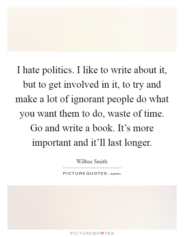 I hate politics. I like to write about it, but to get involved in it, to try and make a lot of ignorant people do what you want them to do, waste of time. Go and write a book. It's more important and it'll last longer. Picture Quote #1