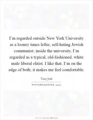 I’m regarded outside New York University as a looney tunes leftie, self-hating Jewish communist; inside the university, I’m regarded as a typical, old-fashioned, white male liberal elitist. I like that. I’m on the edge of both; it makes me feel comfortable Picture Quote #1