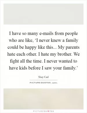 I have so many e-mails from people who are like, ‘I never knew a family could be happy like this... My parents hate each other. I hate my brother. We fight all the time. I never wanted to have kids before I saw your family.’ Picture Quote #1