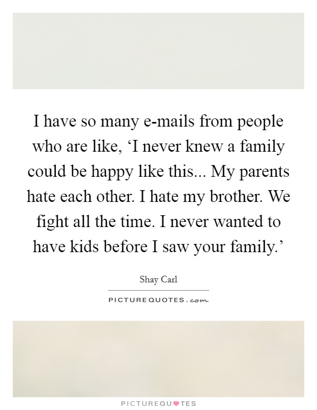 I have so many e-mails from people who are like, ‘I never knew a family could be happy like this... My parents hate each other. I hate my brother. We fight all the time. I never wanted to have kids before I saw your family.' Picture Quote #1