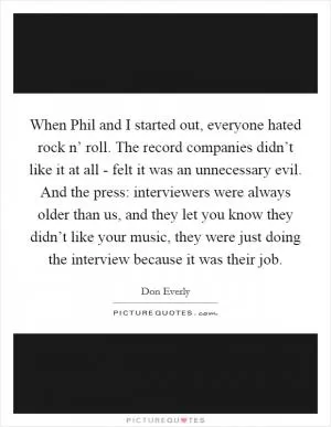 When Phil and I started out, everyone hated rock n’ roll. The record companies didn’t like it at all - felt it was an unnecessary evil. And the press: interviewers were always older than us, and they let you know they didn’t like your music, they were just doing the interview because it was their job Picture Quote #1