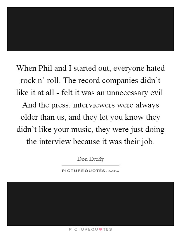When Phil and I started out, everyone hated rock n' roll. The record companies didn't like it at all - felt it was an unnecessary evil. And the press: interviewers were always older than us, and they let you know they didn't like your music, they were just doing the interview because it was their job. Picture Quote #1