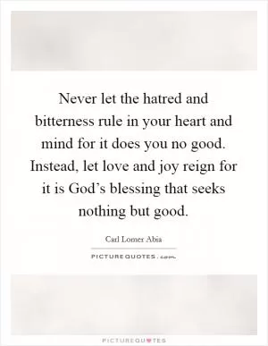 Never let the hatred and bitterness rule in your heart and mind for it does you no good. Instead, let love and joy reign for it is God’s blessing that seeks nothing but good Picture Quote #1