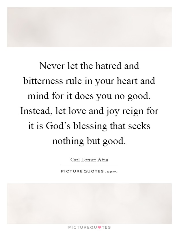 Never let the hatred and bitterness rule in your heart and mind for it does you no good. Instead, let love and joy reign for it is God's blessing that seeks nothing but good. Picture Quote #1