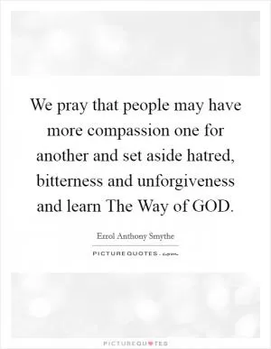 We pray that people may have more compassion one for another and set aside hatred, bitterness and unforgiveness and learn The Way of GOD Picture Quote #1