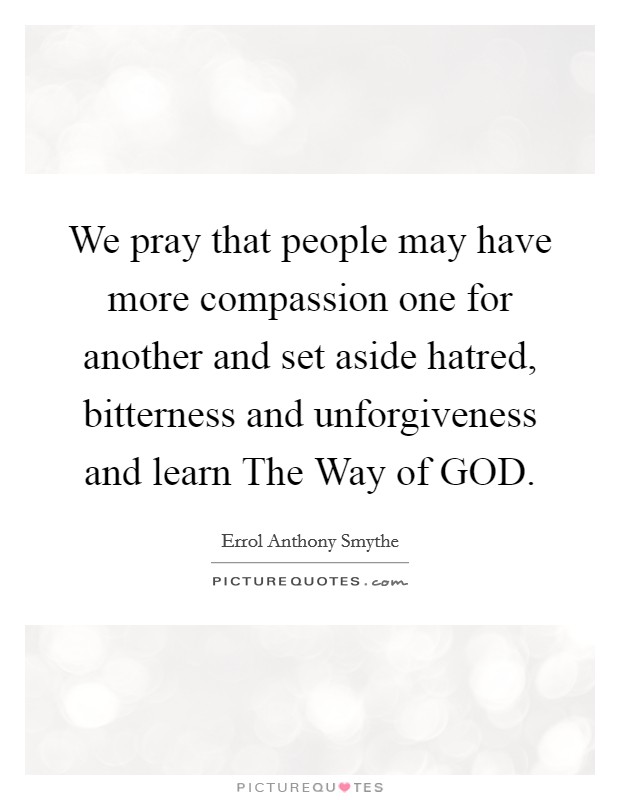We pray that people may have more compassion one for another and set aside hatred, bitterness and unforgiveness and learn The Way of GOD. Picture Quote #1