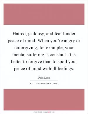 Hatred, jealousy, and fear hinder peace of mind. When you’re angry or unforgiving, for example, your mental suffering is constant. It is better to forgive than to spoil your peace of mind with ill feelings Picture Quote #1