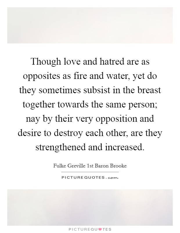 Though love and hatred are as opposites as fire and water, yet do they sometimes subsist in the breast together towards the same person; nay by their very opposition and desire to destroy each other, are they strengthened and increased. Picture Quote #1