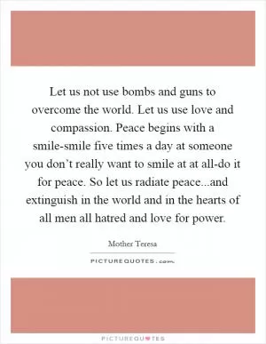 Let us not use bombs and guns to overcome the world. Let us use love and compassion. Peace begins with a smile-smile five times a day at someone you don’t really want to smile at at all-do it for peace. So let us radiate peace...and extinguish in the world and in the hearts of all men all hatred and love for power Picture Quote #1