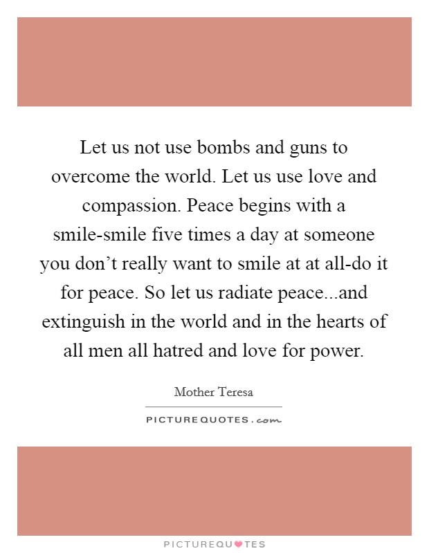 Let us not use bombs and guns to overcome the world. Let us use love and compassion. Peace begins with a smile-smile five times a day at someone you don't really want to smile at at all-do it for peace. So let us radiate peace...and extinguish in the world and in the hearts of all men all hatred and love for power. Picture Quote #1