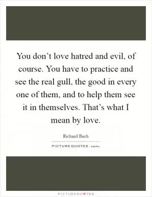 You don’t love hatred and evil, of course. You have to practice and see the real gull, the good in every one of them, and to help them see it in themselves. That’s what I mean by love Picture Quote #1