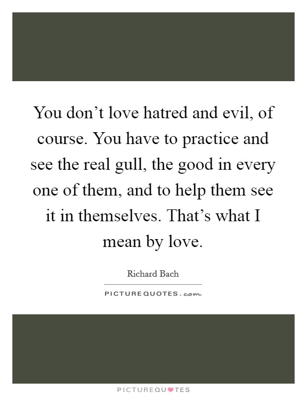 You don't love hatred and evil, of course. You have to practice and see the real gull, the good in every one of them, and to help them see it in themselves. That's what I mean by love. Picture Quote #1