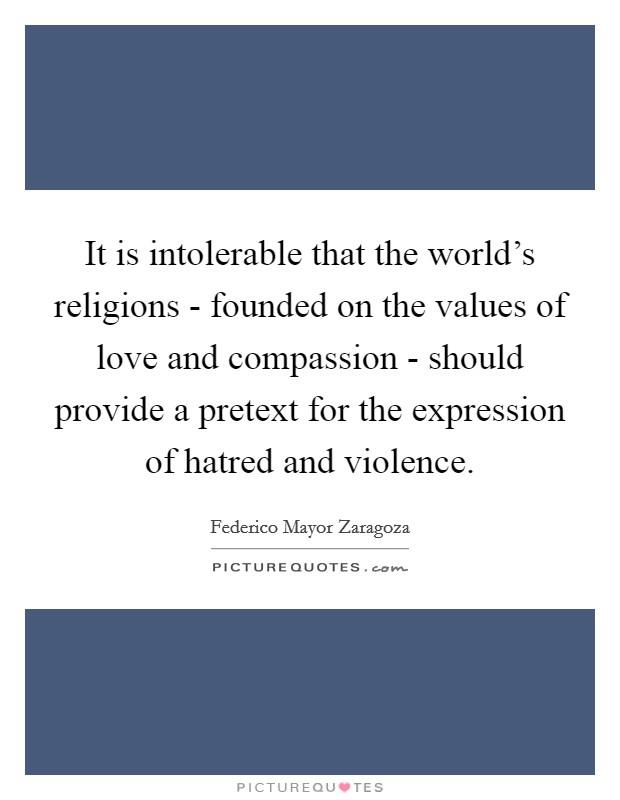 It is intolerable that the world's religions - founded on the values of love and compassion - should provide a pretext for the expression of hatred and violence. Picture Quote #1